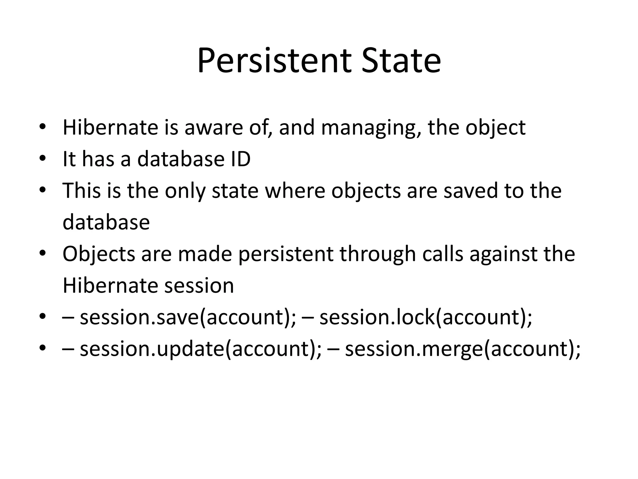 Persistent State
• Hibernate is aware of, and managing, the object
• It has a database ID
• This is the only state where objects are saved to the
database
• Objects are made persistent through calls against the
Hibernate session
• – session.save(account); – session.lock(account);
• – session.update(account); – session.merge(account);

 