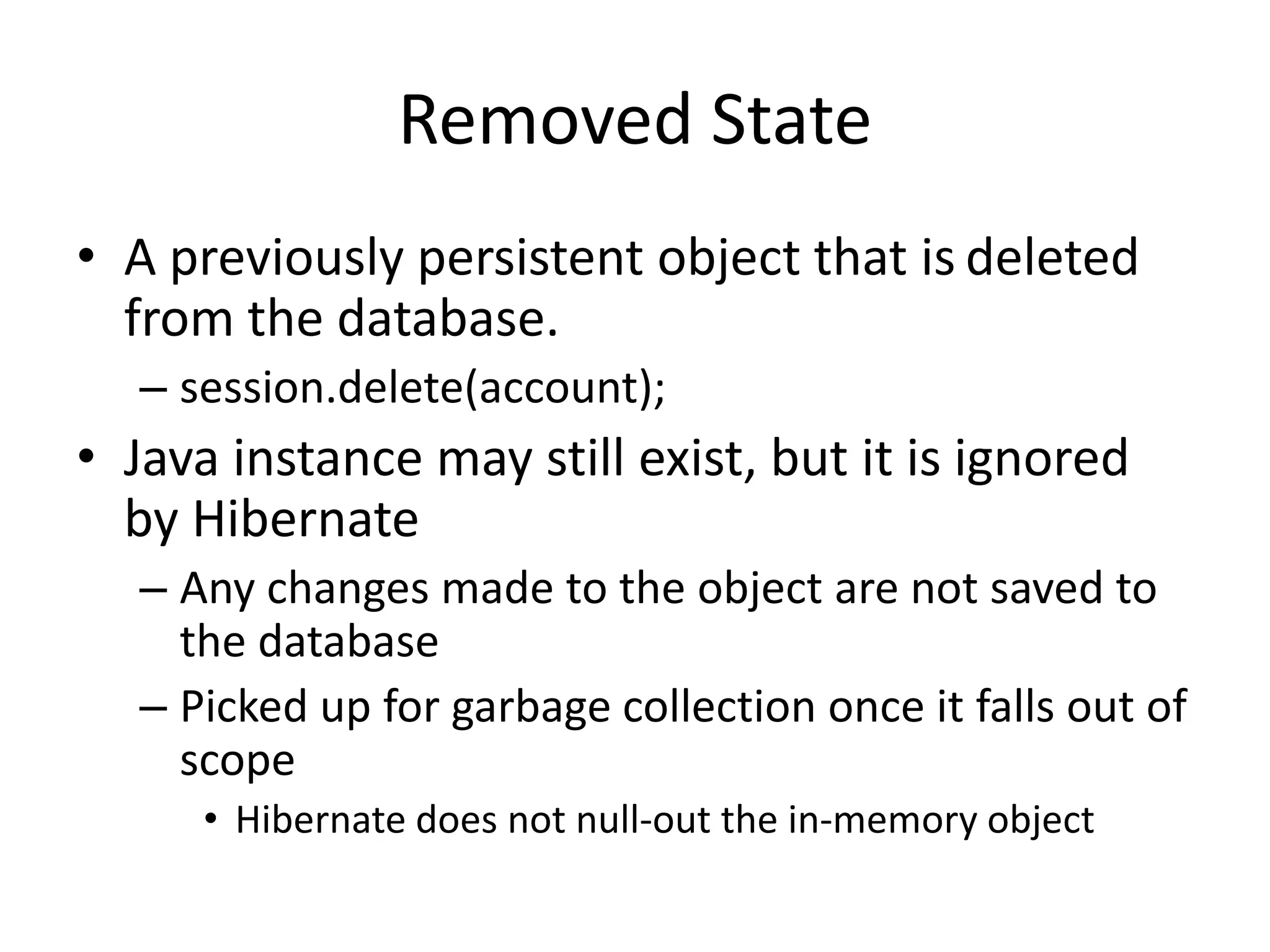 Removed State
• A previously persistent object that is deleted
from the database.
– session.delete(account);

• Java instance may still exist, but it is ignored
by Hibernate
– Any changes made to the object are not saved to
the database
– Picked up for garbage collection once it falls out of
scope
• Hibernate does not null-out the in-memory object

 