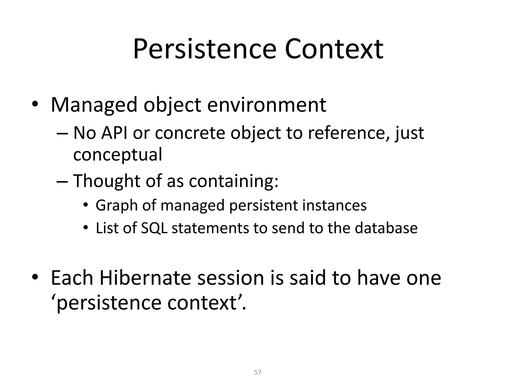 Persistence Context
• Managed object environment
– No API or concrete object to reference, just
conceptual
– Thought of as containing:
• Graph of managed persistent instances
• List of SQL statements to send to the database

• Each Hibernate session is said to have one
‘persistence context’.
57

 