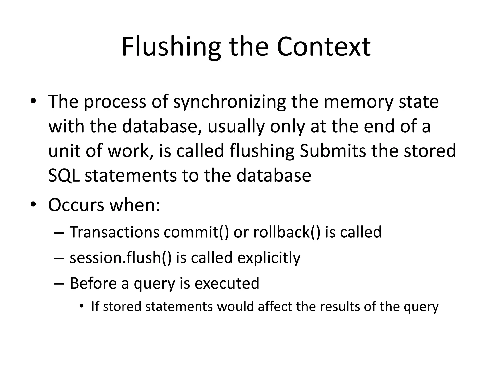 Flushing the Context
• The process of synchronizing the memory state
with the database, usually only at the end of a
unit of work, is called flushing Submits the stored
SQL statements to the database
• Occurs when:
– Transactions commit() or rollback() is called
– session.flush() is called explicitly
– Before a query is executed
• If stored statements would affect the results of the query

 