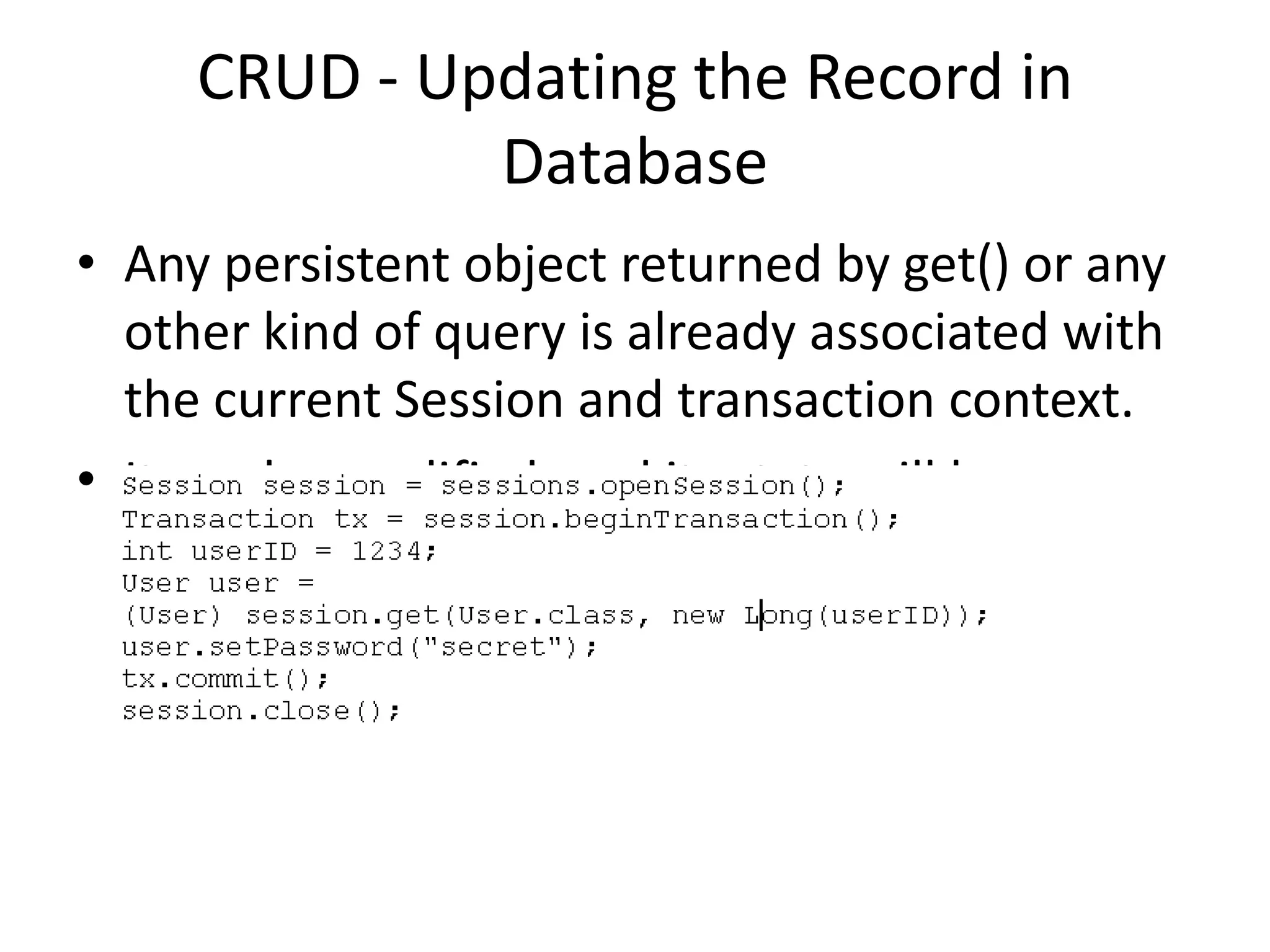 CRUD - Updating the Record in
Database
• Any persistent object returned by get() or any
other kind of query is already associated with
the current Session and transaction context.
• It can be modified, and its state will be
synchronized with the database.

 