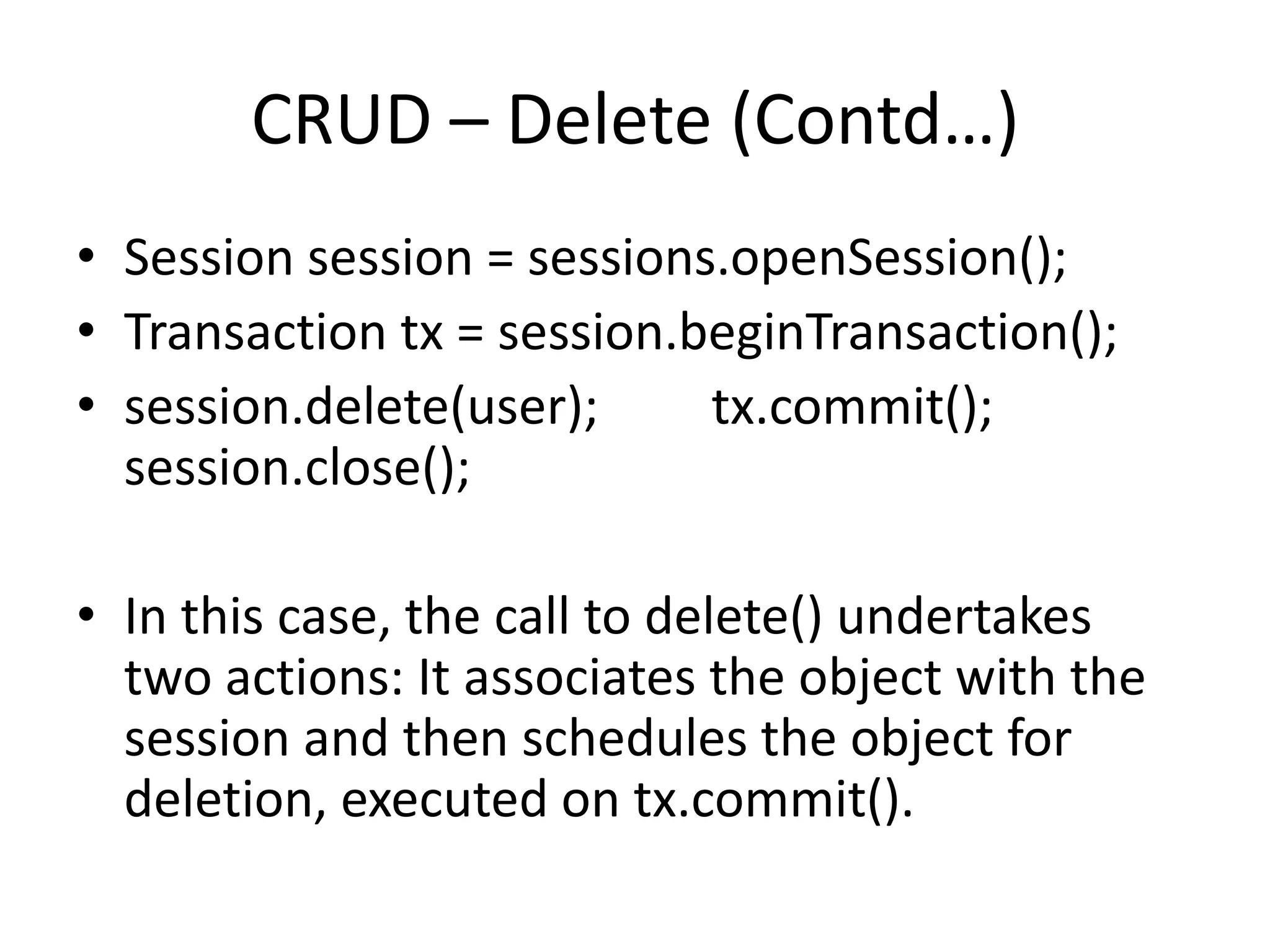 CRUD – Delete (Contd…)
• Session session = sessions.openSession();
• Transaction tx = session.beginTransaction();
• session.delete(user);
tx.commit();
session.close();
• In this case, the call to delete() undertakes
two actions: It associates the object with the
session and then schedules the object for
deletion, executed on tx.commit().

 