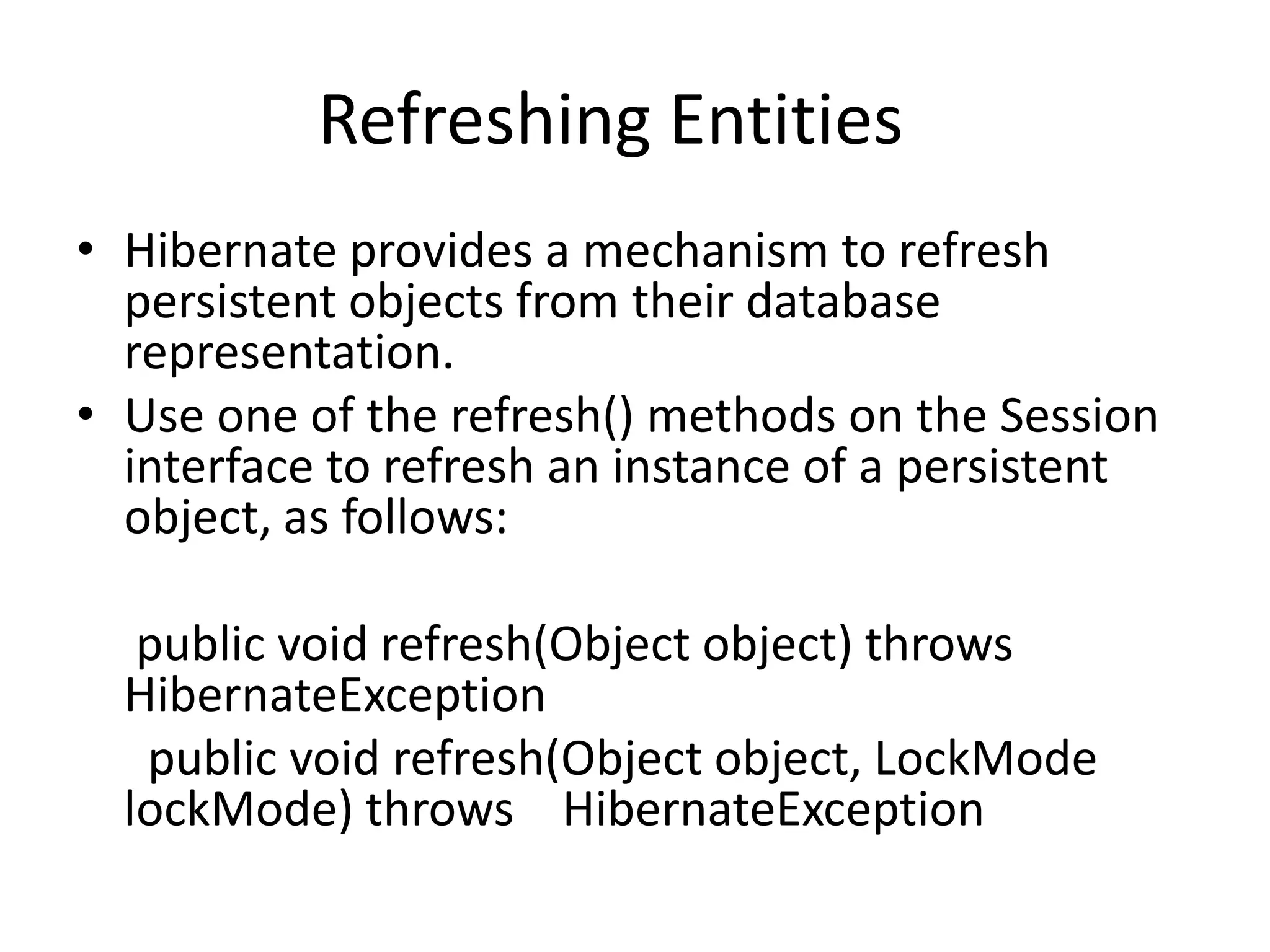 Refreshing Entities
• Hibernate provides a mechanism to refresh
persistent objects from their database
representation.
• Use one of the refresh() methods on the Session
interface to refresh an instance of a persistent
object, as follows:
public void refresh(Object object) throws
HibernateException
public void refresh(Object object, LockMode
lockMode) throws HibernateException

 