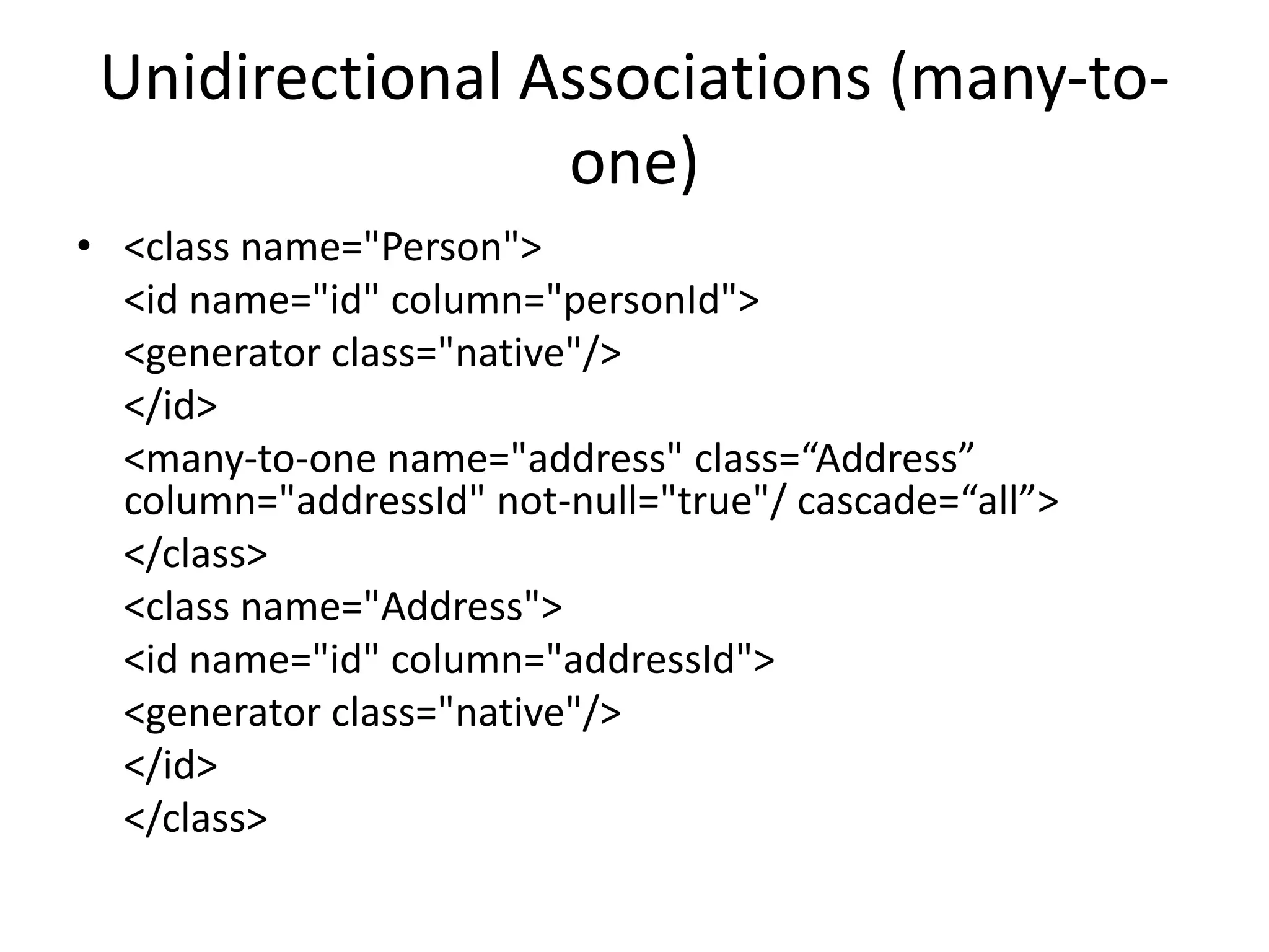 Unidirectional Associations (many-toone)
• <class name="Person">
<id name="id" column="personId">
<generator class="native"/>
</id>
<many-to-one name="address" class=“Address”
column="addressId" not-null="true"/ cascade=“all”>
</class>
<class name="Address">
<id name="id" column="addressId">
<generator class="native"/>
</id>
</class>

 