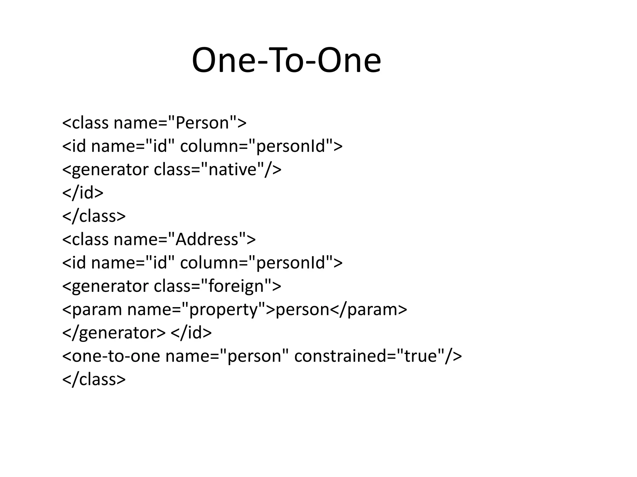 One-To-One
<class name="Person">
<id name="id" column="personId">
<generator class="native"/>
</id>
</class>
<class name="Address">
<id name="id" column="personId">
<generator class="foreign">
<param name="property">person</param>
</generator> </id>
<one-to-one name="person" constrained="true"/>
</class>

 