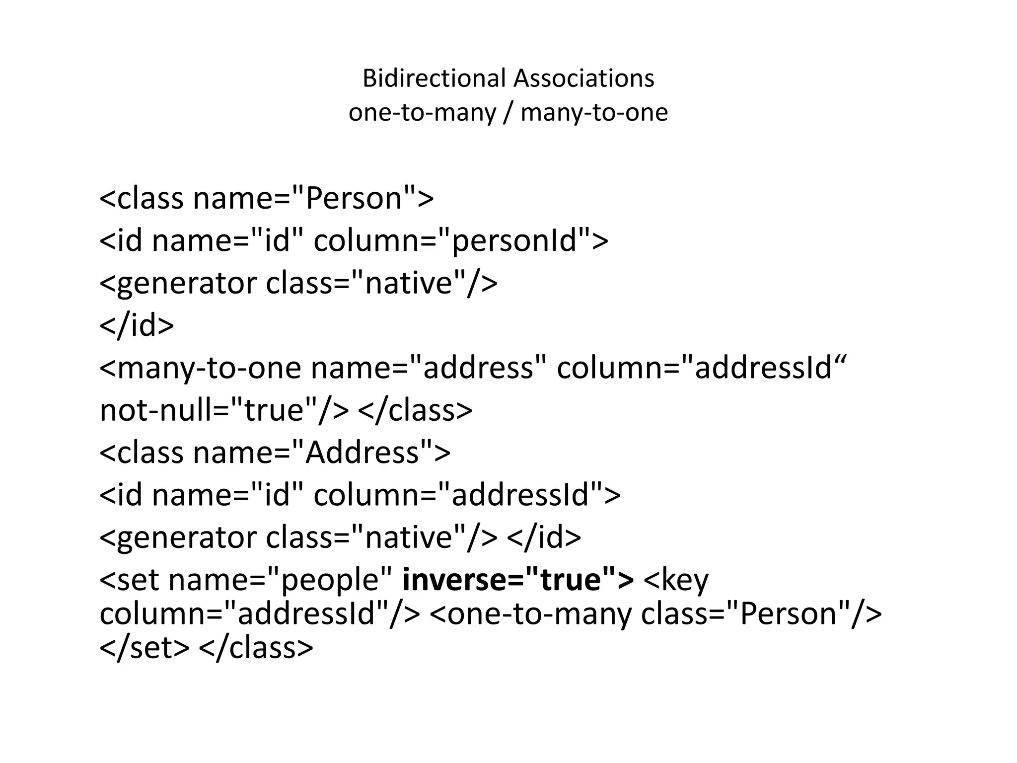 Bidirectional Associations
one-to-many / many-to-one

<class name="Person">
<id name="id" column="personId">
<generator class="native"/>
</id>
<many-to-one name="address" column="addressId“
not-null="true"/> </class>
<class name="Address">
<id name="id" column="addressId">
<generator class="native"/> </id>
<set name="people" inverse="true"> <key
column="addressId"/> <one-to-many class="Person"/>
</set> </class>

 