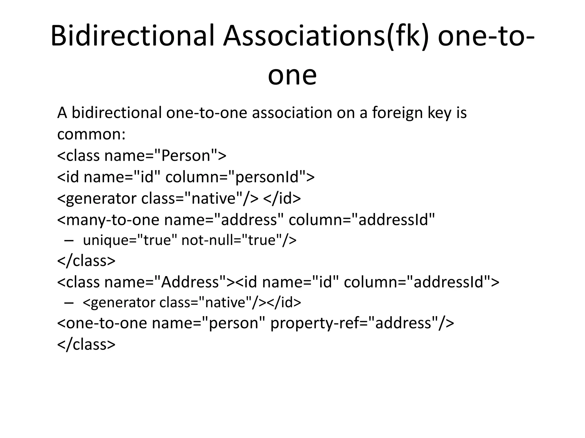 Bidirectional Associations(fk) one-toone
A bidirectional one-to-one association on a foreign key is
common:
<class name="Person">
<id name="id" column="personId">
<generator class="native"/> </id>
<many-to-one name="address" column="addressId"
– unique="true" not-null="true"/>

</class>
<class name="Address"><id name="id" column="addressId">
– <generator class="native"/></id>

<one-to-one name="person" property-ref="address"/>
</class>

 