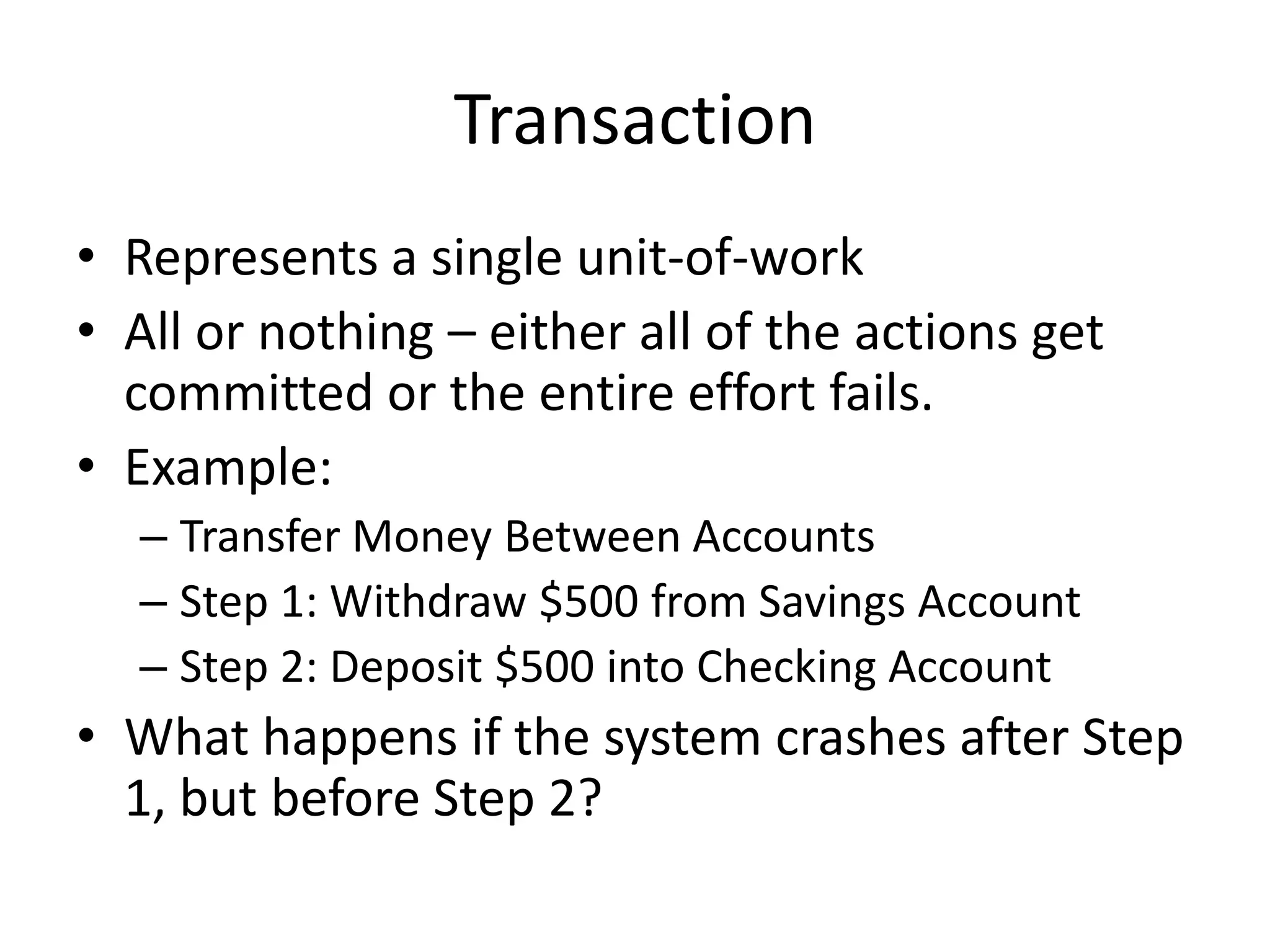 Transaction
• Represents a single unit-of-work
• All or nothing – either all of the actions get
committed or the entire effort fails.
• Example:
– Transfer Money Between Accounts
– Step 1: Withdraw $500 from Savings Account
– Step 2: Deposit $500 into Checking Account

• What happens if the system crashes after Step
1, but before Step 2?

 