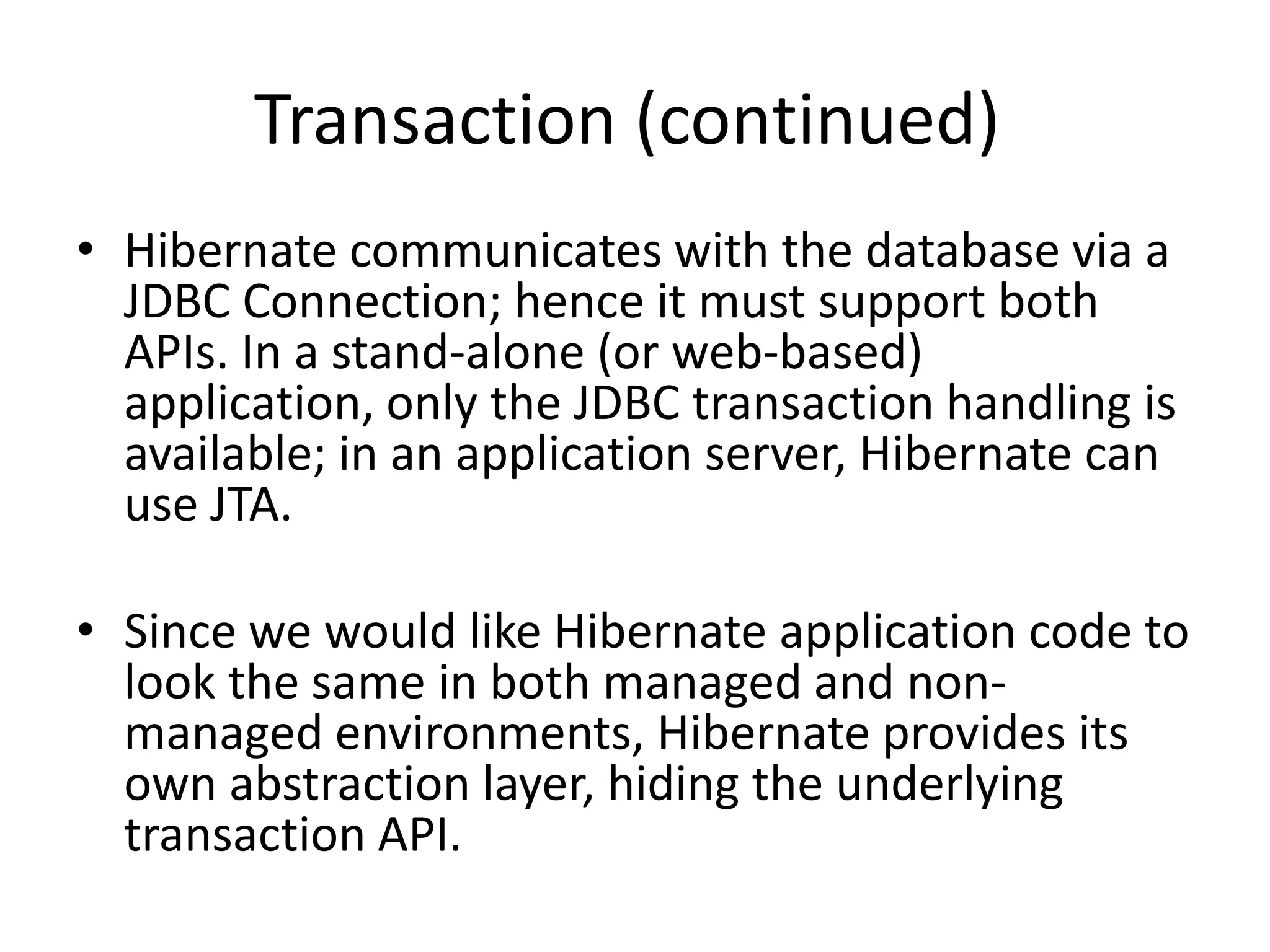 Transaction (continued)
• Hibernate communicates with the database via a
JDBC Connection; hence it must support both
APIs. In a stand-alone (or web-based)
application, only the JDBC transaction handling is
available; in an application server, Hibernate can
use JTA.
• Since we would like Hibernate application code to
look the same in both managed and nonmanaged environments, Hibernate provides its
own abstraction layer, hiding the underlying
transaction API.

 