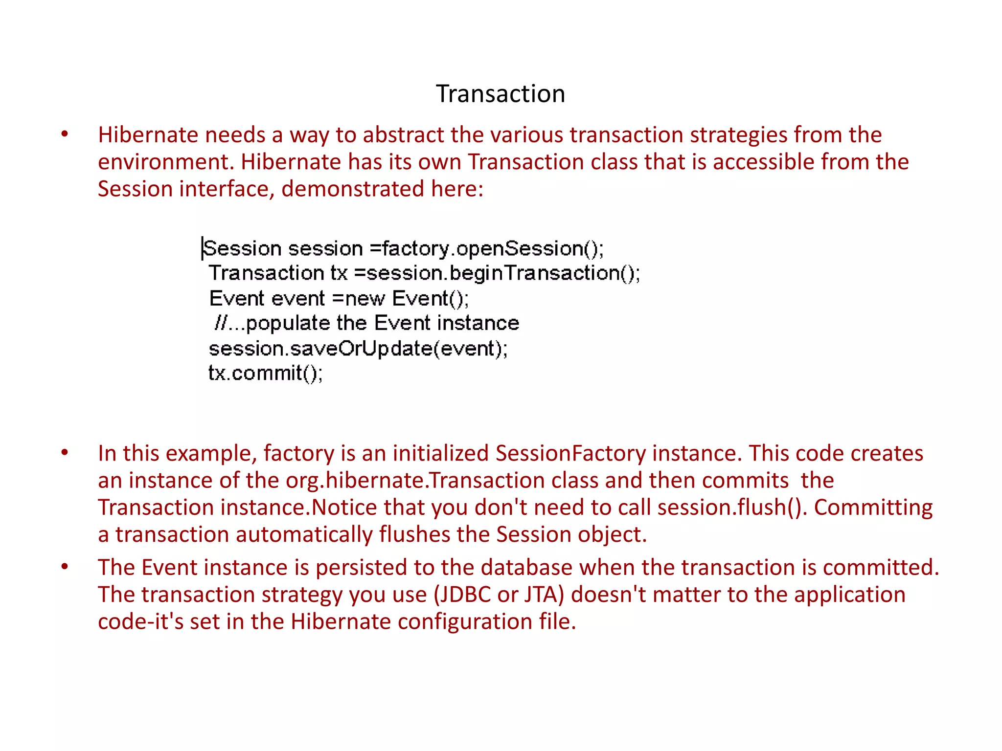 Transaction
•

Hibernate needs a way to abstract the various transaction strategies from the
environment. Hibernate has its own Transaction class that is accessible from the
Session interface, demonstrated here:

•

In this example, factory is an initialized SessionFactory instance. This code creates
an instance of the org.hibernate.Transaction class and then commits the
Transaction instance.Notice that you don't need to call session.flush(). Committing
a transaction automatically flushes the Session object.
The Event instance is persisted to the database when the transaction is committed.
The transaction strategy you use (JDBC or JTA) doesn't matter to the application
code-it's set in the Hibernate configuration file.

•

 
