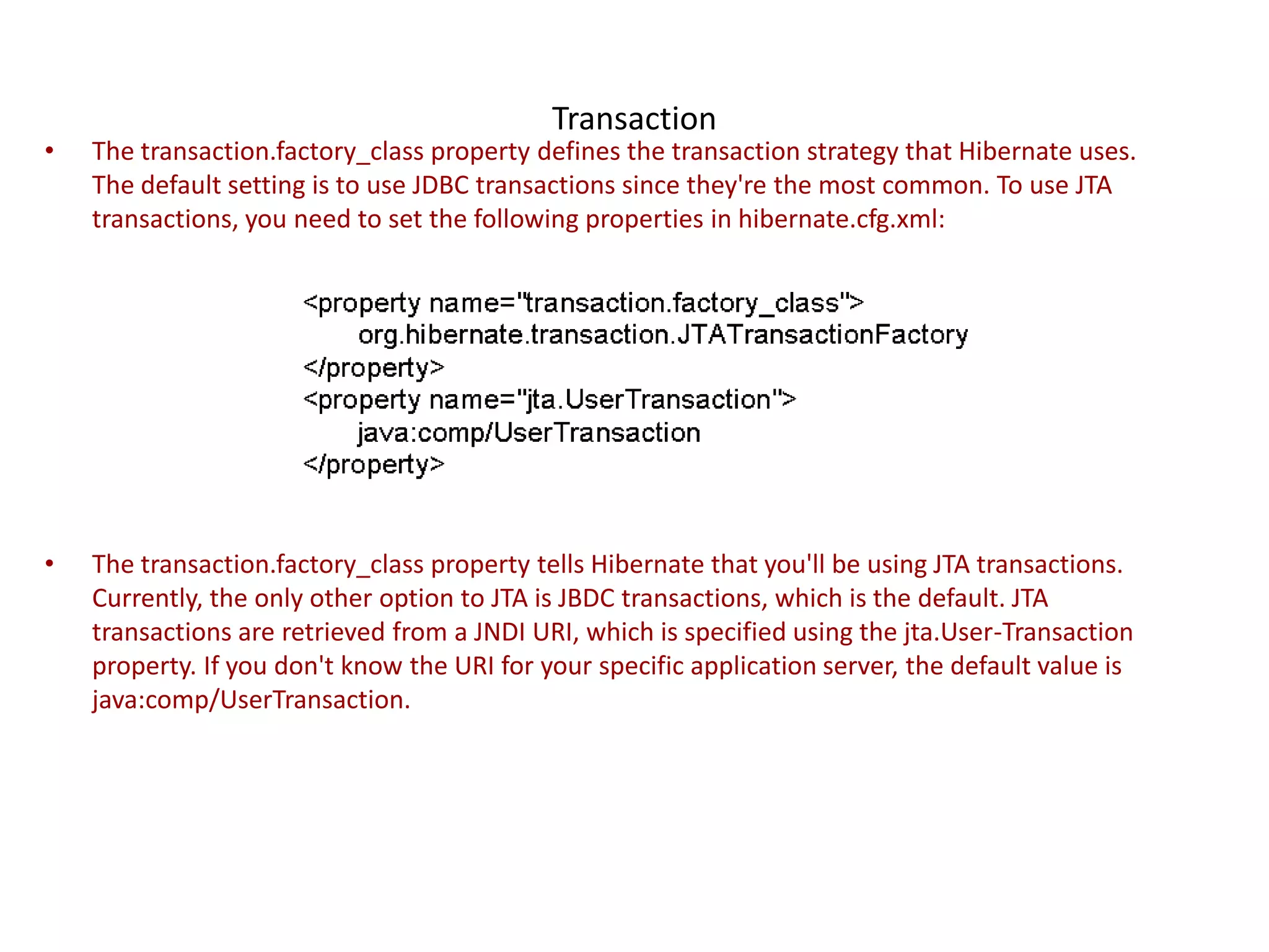 Transaction

•

The transaction.factory_class property defines the transaction strategy that Hibernate uses.
The default setting is to use JDBC transactions since they're the most common. To use JTA
transactions, you need to set the following properties in hibernate.cfg.xml:

•

The transaction.factory_class property tells Hibernate that you'll be using JTA transactions.
Currently, the only other option to JTA is JBDC transactions, which is the default. JTA
transactions are retrieved from a JNDI URI, which is specified using the jta.User-Transaction
property. If you don't know the URI for your specific application server, the default value is
java:comp/UserTransaction.

 