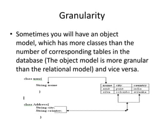 Granularity
• Sometimes you will have an object
model, which has more classes than the
number of corresponding tables in the
database (The object model is more granular
than the relational model) and vice versa.

10

 
