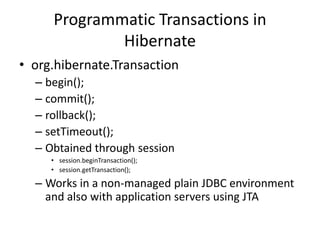 Programmatic Transactions in
Hibernate
• org.hibernate.Transaction
– begin();
– commit();
– rollback();
– setTimeout();
– Obtained through session
• session.beginTransaction();
• session.getTransaction();

– Works in a non-managed plain JDBC environment
and also with application servers using JTA

 