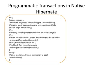 Programmatic Transactions in Native
Hibernate
try {
Session session =
HibernateUtil.getSessionFactory().getCurrentSession();
// session obtains connection and sets autoCommit(false)
session.beginTransaction();
// ...
// modify and call persistent methods on various objects
// ...
// flush the Persistence Context and commit to the database
session.getTransaction().commit();
catch (HibernateException he) {
// roll back if an exception occurs
session.getTransaction().rollback();
}
finally {
// close session and return connection to pool
session.close();
}

 
