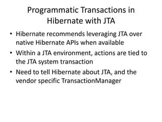 Programmatic Transactions in
Hibernate with JTA
• Hibernate recommends leveraging JTA over
native Hibernate APIs when available
• Within a JTA environment, actions are tied to
the JTA system transaction
• Need to tell Hibernate about JTA, and the
vendor specific TransactionManager

 
