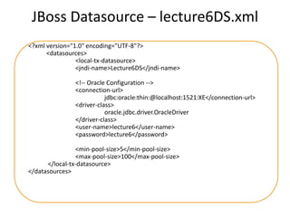 JBoss Datasource – lecture6DS.xml
<?xml version="1.0" encoding="UTF-8"?>
<datasources>
<local-tx-datasource>
<jndi-name>Lecture6DS</jndi-name>
<!-- Oracle Configuration -->
<connection-url>
jdbc:oracle:thin:@localhost:1521:XE</connection-url>
<driver-class>
oracle.jdbc.driver.OracleDriver
</driver-class>
<user-name>lecture6</user-name>
<password>lecture6</password>
<min-pool-size>5</min-pool-size>
<max-pool-size>100</max-pool-size>
</local-tx-datasource>
</datasources>

 