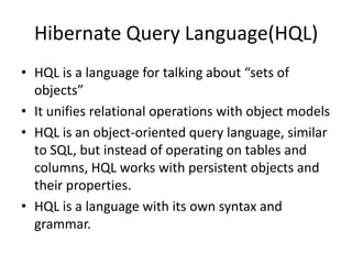Hibernate Query Language(HQL)
• HQL is a language for talking about “sets of
objects”
• It unifies relational operations with object models
• HQL is an object-oriented query language, similar
to SQL, but instead of operating on tables and
columns, HQL works with persistent objects and
their properties.
• HQL is a language with its own syntax and
grammar.

 