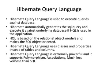 Hibernate Query Language
• Hibernate Query Language is used to execute queries
against database.
• Hibernate automatically generates the sql query and
execute it against underlying database if HQL is used in
the application.
• HQL is based on the relational object models and
makes the SQL object oriented.
• Hibernate Query Language uses Classes and properties
instead of tables and columns.
• Hibernate Query Language is extremely powerful and it
supports Polymorphism, Associations, Much less
verbose than SQL

 