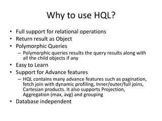 Why to use HQL?
• Full support for relational operations
• Return result as Object
• Polymorphic Queries
– Polymorphic queries results the query results along with
all the child objects if any

• Easy to Learn
• Support for Advance features
– HQL contains many advance features such as pagination,
fetch join with dynamic profiling, Inner/outer/full joins,
Cartesian products. It also supports Projection,
Aggregation (max, avg) and grouping

• Database independent

 