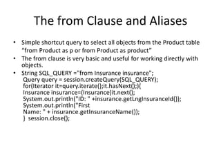 The from Clause and Aliases
• Simple shortcut query to select all objects from the Product table
“from Product as p or from Product as product”
• The from clause is very basic and useful for working directly with
objects.
• String SQL_QUERY ="from Insurance insurance";
Query query = session.createQuery(SQL_QUERY);
for(Iterator it=query.iterate();it.hasNext();){
Insurance insurance=(Insurance)it.next();
System.out.println("ID: " +insurance.getLngInsuranceId());
System.out.println("First
Name: " + insurance.getInsuranceName());
} session.close();

 