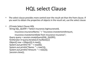 HQL select Clause
•

The select clause provides more control over the result set than the from clause. If
you want to obtain the properties of objects in the result set, use the select clause

•

//Create Select Clause HQL
String SQL_QUERY ="Select insurance.lngInsuranceId,
insurance.insuranceName," + "insurance.investementAmount,
insurance.investementDate from Insurance insurance";
Query query = session.createQuery(SQL_QUERY);
for(Iterator it=query.iterate();it.hasNext();){
Object[] row = (Object[]) it.next();
System.out.println("ID: " + row[0]);
System.out.println("Name: " + row[1]);
System.out.println("Amount: " + row[2]);
}session.close();

 