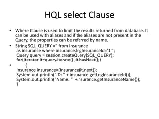 HQL select Clause
• Where Clause is used to limit the results returned from database. It
can be used with aliases and if the aliases are not present in the
Query, the properties can be referred by name.
• String SQL_QUERY =" from Insurance
as insurance where insurance.lngInsuranceId='1'";
Query query = session.createQuery(SQL_QUERY);
for(Iterator it=query.iterate() ;it.hasNext();)
•
{
Insurance insurance=(Insurance)it.next();
System.out.println("ID: " + insurance.getLngInsuranceId());
System.out.println("Name: " +insurance.getInsuranceName());
}

 