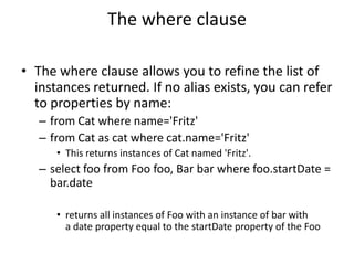 The where clause
• The where clause allows you to refine the list of
instances returned. If no alias exists, you can refer
to properties by name:
– from Cat where name='Fritz'
– from Cat as cat where cat.name='Fritz'
• This returns instances of Cat named 'Fritz'.

– select foo from Foo foo, Bar bar where foo.startDate =
bar.date
• returns all instances of Foo with an instance of bar with
a date property equal to the startDate property of the Foo

 