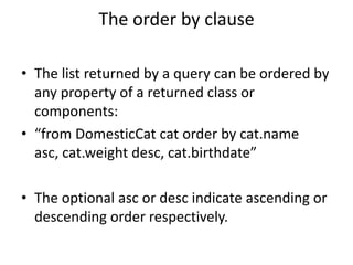 The order by clause
• The list returned by a query can be ordered by
any property of a returned class or
components:
• “from DomesticCat cat order by cat.name
asc, cat.weight desc, cat.birthdate”
• The optional asc or desc indicate ascending or
descending order respectively.

 