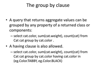 The group by clause
• A query that returns aggregate values can be
grouped by any property of a returned class or
components:
– select cat.color, sum(cat.weight), count(cat) from
Cat cat group by cat.color .

• A having clause is also allowed.
– select cat.color, sum(cat.weight), count(cat) from
Cat cat group by cat.color having cat.color in
(eg.Color.TABBY, eg.Color.BLACK)

 