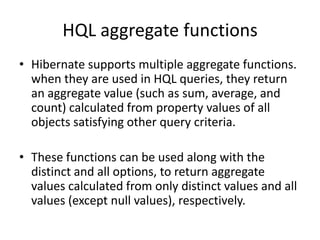 HQL aggregate functions
• Hibernate supports multiple aggregate functions.
when they are used in HQL queries, they return
an aggregate value (such as sum, average, and
count) calculated from property values of all
objects satisfying other query criteria.
• These functions can be used along with the
distinct and all options, to return aggregate
values calculated from only distinct values and all
values (except null values), respectively.

 