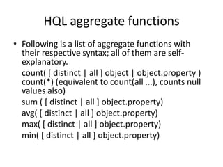 HQL aggregate functions
• Following is a list of aggregate functions with
their respective syntax; all of them are selfexplanatory.
count( [ distinct | all ] object | object.property )
count(*) (equivalent to count(all ...), counts null
values also)
sum ( [ distinct | all ] object.property)
avg( [ distinct | all ] object.property)
max( [ distinct | all ] object.property)
min( [ distinct | all ] object.property)

 