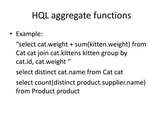 HQL aggregate functions
• Example:
“select cat.weight + sum(kitten.weight) from
Cat cat join cat.kittens kitten group by
cat.id, cat.weight “
select distinct cat.name from Cat cat
select count(distinct product.supplier.name)
from Product product

 