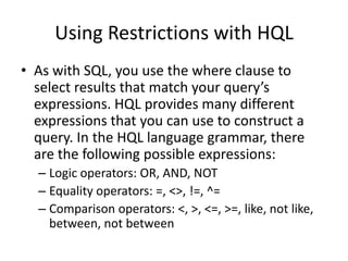 Using Restrictions with HQL
• As with SQL, you use the where clause to
select results that match your query’s
expressions. HQL provides many different
expressions that you can use to construct a
query. In the HQL language grammar, there
are the following possible expressions:
– Logic operators: OR, AND, NOT
– Equality operators: =, <>, !=, ^=
– Comparison operators: <, >, <=, >=, like, not like,
between, not between

 