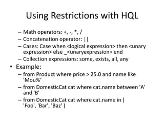 Using Restrictions with HQL
– Math operators: +, -, *, /
– Concatenation operator: ||
– Cases: Case when <logical expression> then <unary
expression> else _<unaryexpression> end
– Collection expressions: some, exists, all, any

• Example:
– from Product where price > 25.0 and name like
'Mou%‘
– from DomesticCat cat where cat.name between 'A'
and 'B'
– from DomesticCat cat where cat.name in (
'Foo', 'Bar', 'Baz' )

 