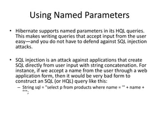 Using Named Parameters
• Hibernate supports named parameters in its HQL queries.
This makes writing queries that accept input from the user
easy—and you do not have to defend against SQL injection
attacks.
• SQL injection is an attack against applications that create
SQL directly from user input with string concatenation. For
instance, if we accept a name from the user through a web
application form, then it would be very bad form to
construct an SQL (or HQL) query like this:
– String sql = "select p from products where name = '" + name +
"'";

 
