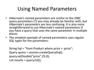 Using Named Parameters
• Hibernate’s named parameters are similar to the JDBC
query parameters (?) you may already be familiar with, but
Hibernate’s parameters are less confusing. It is also more
straightforward to use Hibernate’s named parameters if
you have a query that uses the same parameter in multiple
places
• The simplest example of named parameters uses regular
SQL types for the parameters:
String hql = "from Product where price > :price";
Query query = session.createQuery(hql);
query.setDouble("price",25.0);
List results = query.list();

 