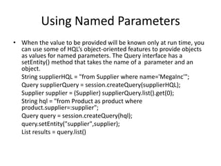 Using Named Parameters
• When the value to be provided will be known only at run time, you
can use some of HQL’s object-oriented features to provide objects
as values for named parameters. The Query interface has a
setEntity() method that takes the name of a parameter and an
object.
String supplierHQL = "from Supplier where name='MegaInc'";
Query supplierQuery = session.createQuery(supplierHQL);
Supplier supplier = (Supplier) supplierQuery.list().get(0);
String hql = "from Product as product where
product.supplier=:supplier";
Query query = session.createQuery(hql);
query.setEntity("supplier",supplier);
List results = query.list()

 
