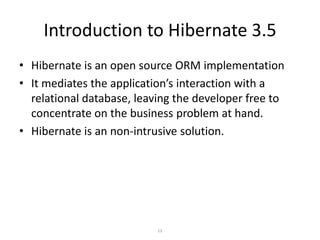 Introduction to Hibernate 3.5
• Hibernate is an open source ORM implementation
• It mediates the application’s interaction with a
relational database, leaving the developer free to
concentrate on the business problem at hand.
• Hibernate is an non-intrusive solution.

13

 