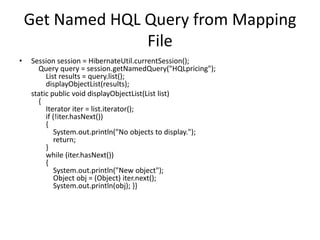 Get Named HQL Query from Mapping
File
•

Session session = HibernateUtil.currentSession();
Query query = session.getNamedQuery("HQLpricing");
List results = query.list();
displayObjectList(results);
static public void displayObjectList(List list)
{
Iterator iter = list.iterator();
if (!iter.hasNext())
{
System.out.println("No objects to display.");
return;
}
while (iter.hasNext())
{
System.out.println("New object");
Object obj = (Object) iter.next();
System.out.println(obj); }}

 