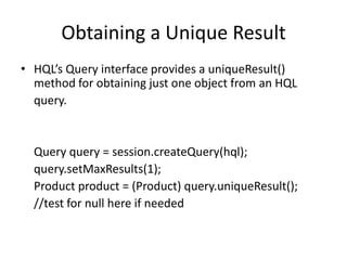 Obtaining a Unique Result
• HQL’s Query interface provides a uniqueResult()
method for obtaining just one object from an HQL
query.

Query query = session.createQuery(hql);
query.setMaxResults(1);
Product product = (Product) query.uniqueResult();
//test for null here if needed

 