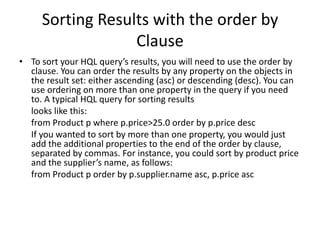 Sorting Results with the order by
Clause
• To sort your HQL query’s results, you will need to use the order by
clause. You can order the results by any property on the objects in
the result set: either ascending (asc) or descending (desc). You can
use ordering on more than one property in the query if you need
to. A typical HQL query for sorting results
looks like this:
from Product p where p.price>25.0 order by p.price desc
If you wanted to sort by more than one property, you would just
add the additional properties to the end of the order by clause,
separated by commas. For instance, you could sort by product price
and the supplier’s name, as follows:
from Product p order by p.supplier.name asc, p.price asc

 