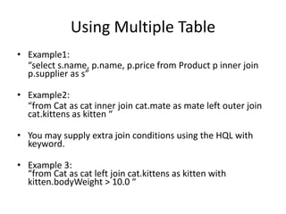 Using Multiple Table
• Example1:
“select s.name, p.name, p.price from Product p inner join
p.supplier as s”
• Example2:
“from Cat as cat inner join cat.mate as mate left outer join
cat.kittens as kitten “
• You may supply extra join conditions using the HQL with
keyword.

• Example 3:
“from Cat as cat left join cat.kittens as kitten with
kitten.bodyWeight > 10.0 “

 