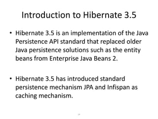 Introduction to Hibernate 3.5
• Hibernate 3.5 is an implementation of the Java
Persistence API standard that replaced older
Java persistence solutions such as the entity
beans from Enterprise Java Beans 2.
• Hibernate 3.5 has introduced standard
persistence mechanism JPA and Infispan as
caching mechanism.
14

 