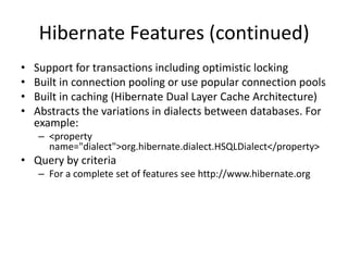 Hibernate Features (continued)
•
•
•
•

Support for transactions including optimistic locking
Built in connection pooling or use popular connection pools
Built in caching (Hibernate Dual Layer Cache Architecture)
Abstracts the variations in dialects between databases. For
example:
– <property
name="dialect">org.hibernate.dialect.HSQLDialect</property>

• Query by criteria
– For a complete set of features see http://www.hibernate.org

 