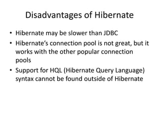 Disadvantages of Hibernate
• Hibernate may be slower than JDBC
• Hibernate’s connection pool is not great, but it
works with the other popular connection
pools
• Support for HQL (Hibernate Query Language)
syntax cannot be found outside of Hibernate

 