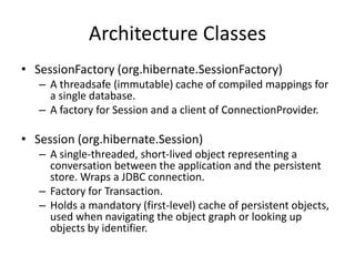 Architecture Classes
• SessionFactory (org.hibernate.SessionFactory)
– A threadsafe (immutable) cache of compiled mappings for
a single database.
– A factory for Session and a client of ConnectionProvider.

• Session (org.hibernate.Session)
– A single-threaded, short-lived object representing a
conversation between the application and the persistent
store. Wraps a JDBC connection.
– Factory for Transaction.
– Holds a mandatory (first-level) cache of persistent objects,
used when navigating the object graph or looking up
objects by identifier.

 