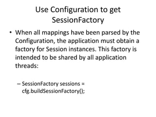 Use Configuration to get
SessionFactory
• When all mappings have been parsed by the
Configuration, the application must obtain a
factory for Session instances. This factory is
intended to be shared by all application
threads:
– SessionFactory sessions =
cfg.buildSessionFactory();

 