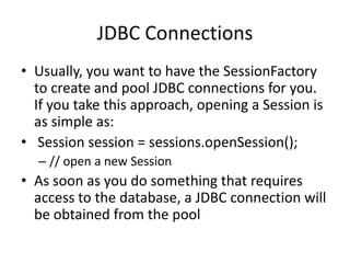 JDBC Connections
• Usually, you want to have the SessionFactory
to create and pool JDBC connections for you.
If you take this approach, opening a Session is
as simple as:
• Session session = sessions.openSession();
– // open a new Session

• As soon as you do something that requires
access to the database, a JDBC connection will
be obtained from the pool

 