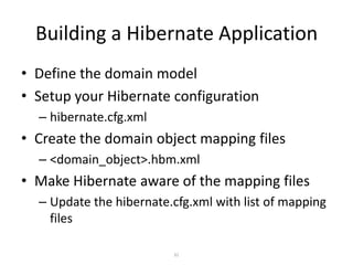 Building a Hibernate Application
• Define the domain model
• Setup your Hibernate configuration
– hibernate.cfg.xml

• Create the domain object mapping files
– <domain_object>.hbm.xml

• Make Hibernate aware of the mapping files
– Update the hibernate.cfg.xml with list of mapping
files
31

 