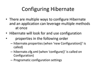 Configuring Hibernate
• There are multiple ways to configure Hibernate
and an application can leverage multiple methods
at once
• Hibernate will look for and use configuration
•
properties in the following order
– hibernate.properties (when ‘new Configuration()’ is
called)
– hibernate.cfg.xml (when ‘configure()’ is called on
Configuration)
– Programatic configuration settings

 